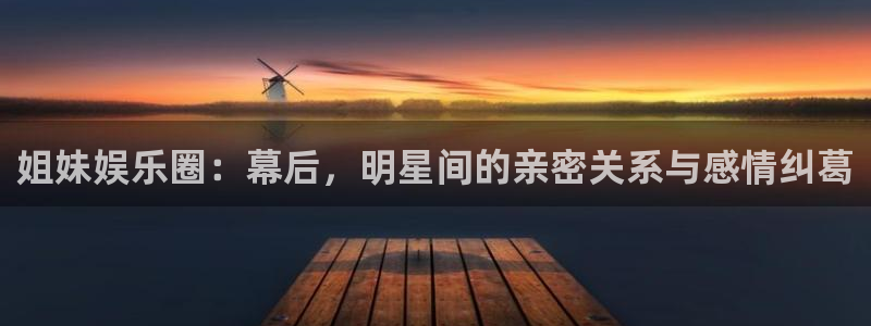 益达娱乐注册入口与教程：姐妹娱乐圈：幕后，明星间的亲密关系与感情纠葛