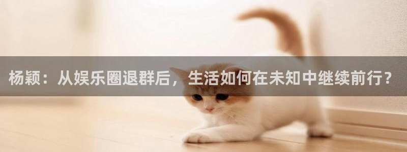 益达娱乐游戏官网平台：杨颖：从娱乐圈退群后，生活如何在未知中继续前行？